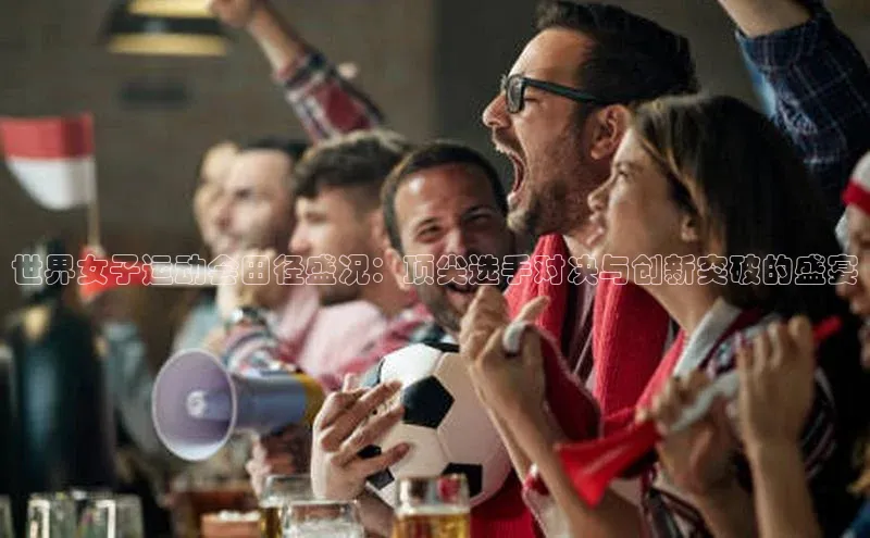 世界女子运动会田径盛况：顶尖选手对决与创新突破的盛宴