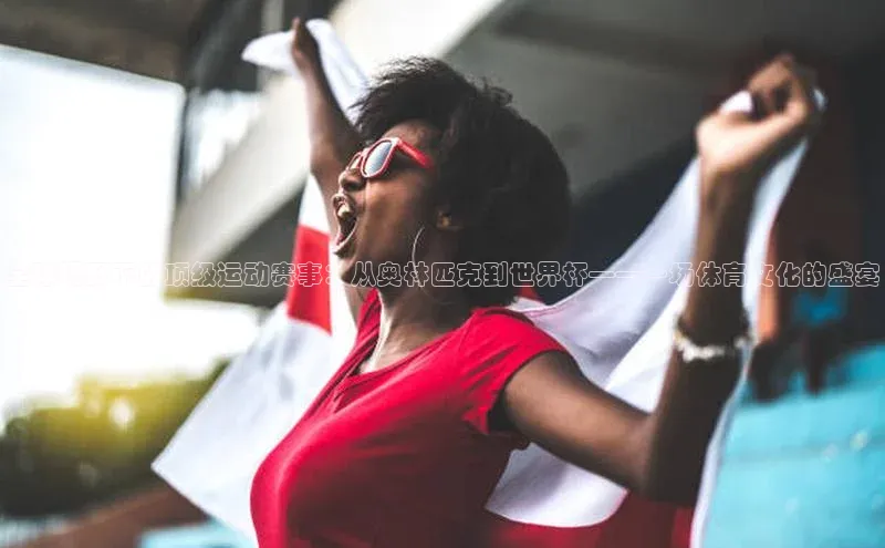 全球视野下的顶级运动赛事：从奥林匹克到世界杯——一场体育文化的盛宴