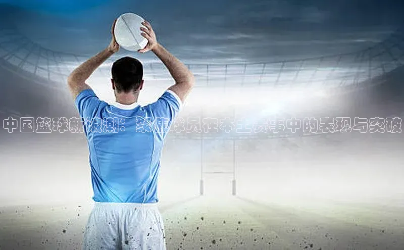 中国篮球新浪潮：聚焦球员在本土赛事中的表现与突破