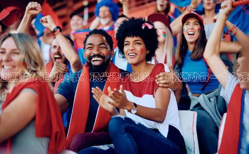 近期热门运动赛事：顶尖选手对决，激情燃动每一个角落